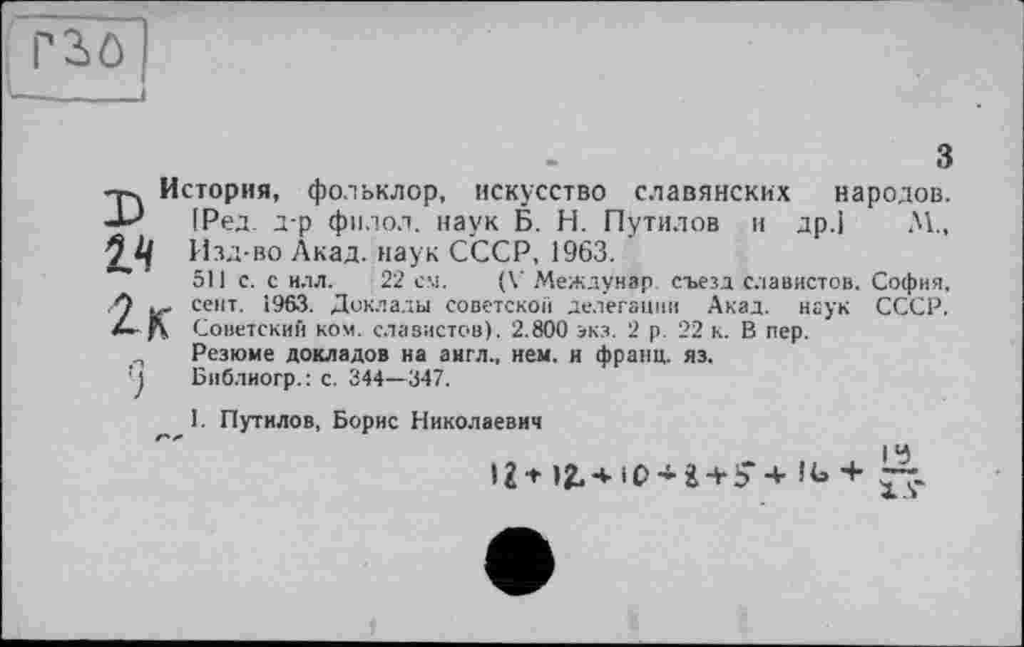 ﻿гзо
з
-р. История, фольклор, искусство славянских народов.
(Ред. д-р филол. наук Б. Н. Путилов и др.] М., 2,2/ Изд-во Акад, наук СССР, 1963.
511 с. с иля. 22 см. (V Междунар. съезд славистов. София, А септ. 1963. Доклады советской делегации Акад, наук СССР. f\ Советский ком. славистов). 2.800 экз. 2 р. 22 к. В пер.
Резюме докладов на англ., нем. и франц, яз.
J Библиогр.: с. 344—347.
I. Путилов, Борис Николаевич
19
>2* IJLA-iO’fc + S’ 4- П» +